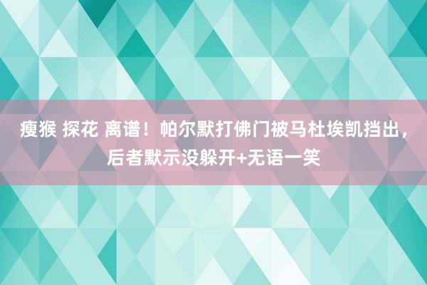瘦猴 探花 离谱！帕尔默打佛门被马杜埃凯挡出，后者默示没躲开+无语一笑
