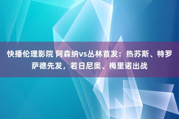快播伦理影院 阿森纳vs丛林首发：热苏斯、特罗萨德先发，若日尼奥、梅里诺出战