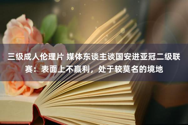三级成人伦理片 媒体东谈主谈国安进亚冠二级联赛：表面上不赢利，处于较莫名的境地