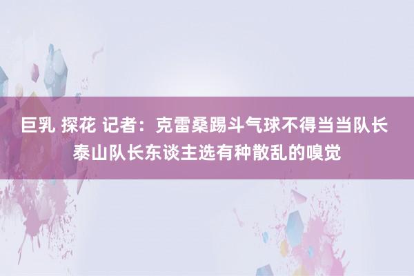 巨乳 探花 记者：克雷桑踢斗气球不得当当队长 泰山队长东谈主选有种散乱的嗅觉