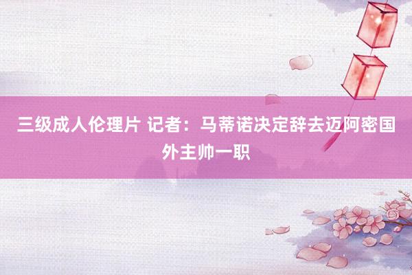 三级成人伦理片 记者：马蒂诺决定辞去迈阿密国外主帅一职