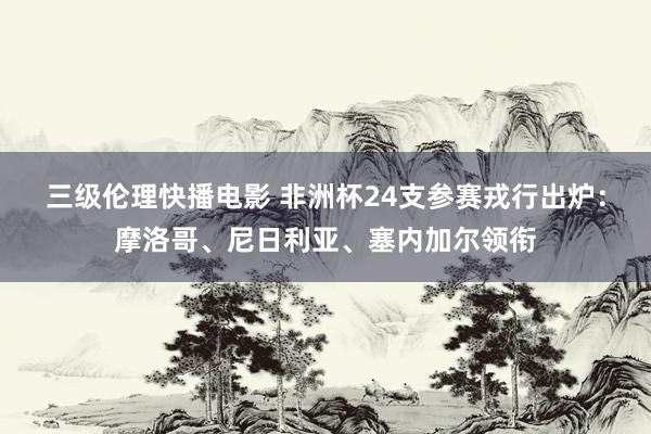 三级伦理快播电影 非洲杯24支参赛戎行出炉：摩洛哥、尼日利亚、塞内加尔领衔