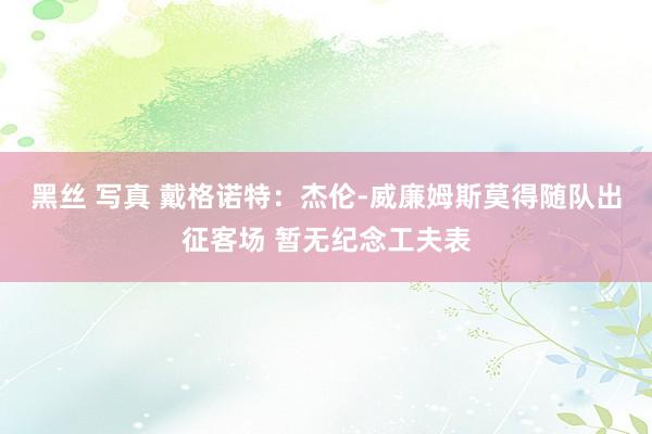 黑丝 写真 戴格诺特：杰伦-威廉姆斯莫得随队出征客场 暂无纪念工夫表