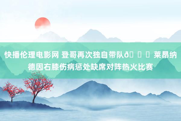 快播伦理电影网 登哥再次独自带队🙄莱昂纳德因右膝伤病惩处缺席对阵热火比赛