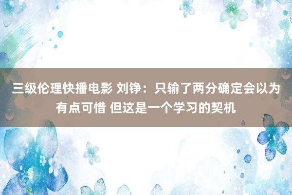 三级伦理快播电影 刘铮：只输了两分确定会以为有点可惜 但这是一个学习的契机
