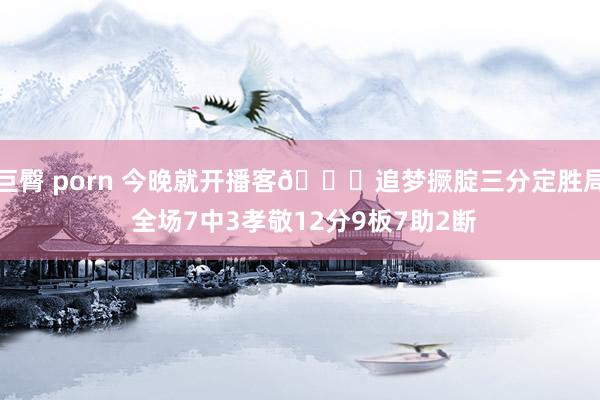 巨臀 porn 今晚就开播客🔊追梦撅腚三分定胜局 全场7中3孝敬12分9板7助2断