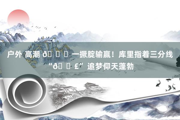 户外 高潮 🍑一撅腚输赢！库里指着三分线“💣” 追梦仰天蓬勃