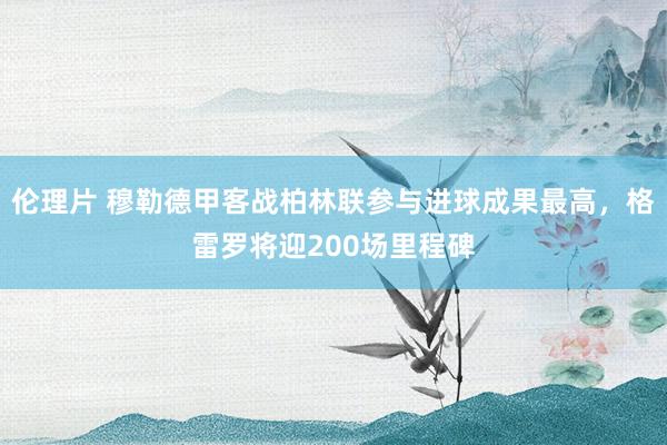 伦理片 穆勒德甲客战柏林联参与进球成果最高，格雷罗将迎200场里程碑