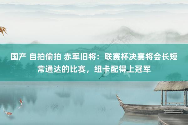 国产 自拍偷拍 赤军旧将：联赛杯决赛将会长短常通达的比赛，纽卡配得上冠军