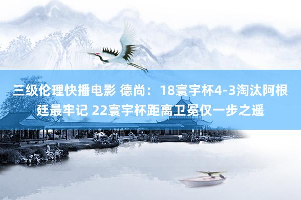 三级伦理快播电影 德尚：18寰宇杯4-3淘汰阿根廷最牢记 22寰宇杯距离卫冕仅一步之遥