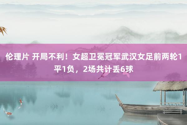 伦理片 开局不利！女超卫冕冠军武汉女足前两轮1平1负，2场共计丢6球