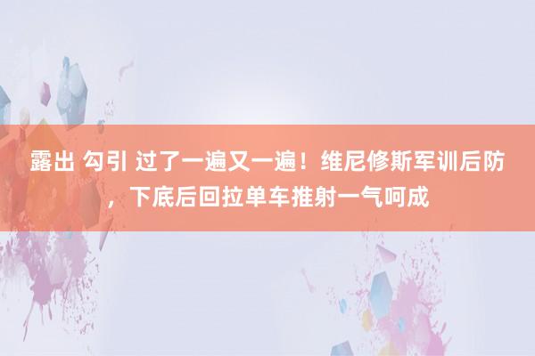 露出 勾引 过了一遍又一遍！维尼修斯军训后防，下底后回拉单车推射一气呵成
