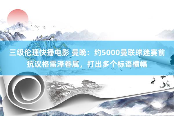 三级伦理快播电影 曼晚：约5000曼联球迷赛前抗议格雷泽眷属，打出多个标语横幅