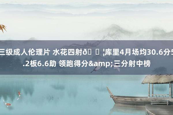 三级成人伦理片 水花四射💦库里4月场均30.6分5.2板6.6助 领跑得分&三分射中榜