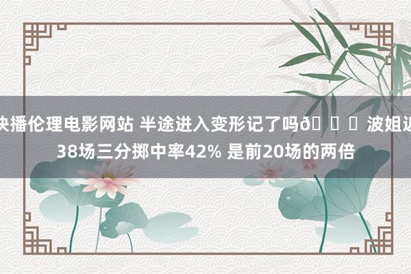 快播伦理电影网站 半途进入变形记了吗😂波姐近38场三分掷中率42% 是前20场的两倍