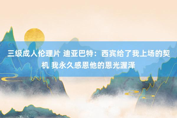 三级成人伦理片 迪亚巴特：西宾给了我上场的契机 我永久感恩他的恩光渥泽