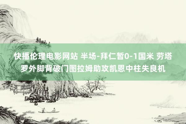 快播伦理电影网站 半场-拜仁暂0-1国米 劳塔罗外脚背破门图拉姆助攻凯恩中柱失良机