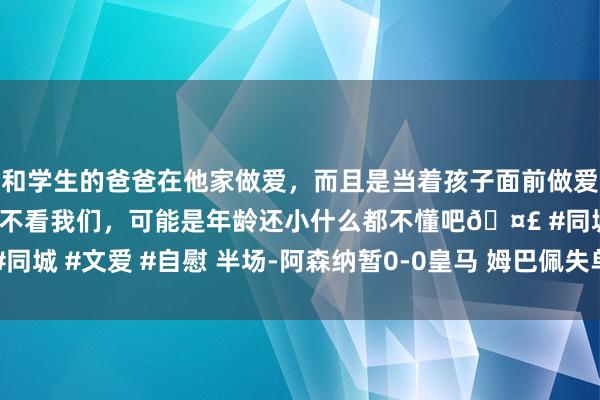和学生的爸爸在他家做爱，而且是当着孩子面前做爱，太刺激了，孩子完全不看我们，可能是年龄还小什么都不懂吧🤣 #同城 #文爱 #自慰 半场-阿森纳暂0-0皇马 姆巴佩失单刀基维奥尔险耸立