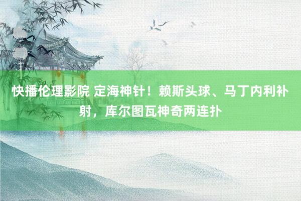 快播伦理影院 定海神针！赖斯头球、马丁内利补射，库尔图瓦神奇两连扑