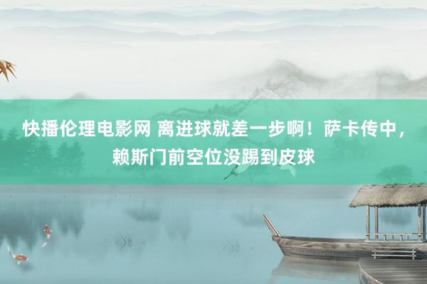 快播伦理电影网 离进球就差一步啊！萨卡传中，赖斯门前空位没踢到皮球