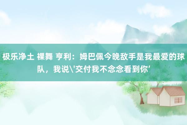 极乐净土 裸舞 亨利：姆巴佩今晚敌手是我最爱的球队，我说'交付我不念念看到你’