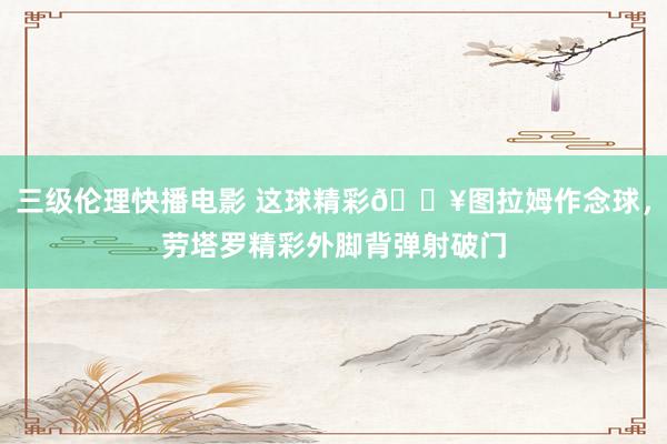 三级伦理快播电影 这球精彩🔥图拉姆作念球，劳塔罗精彩外脚背弹射破门