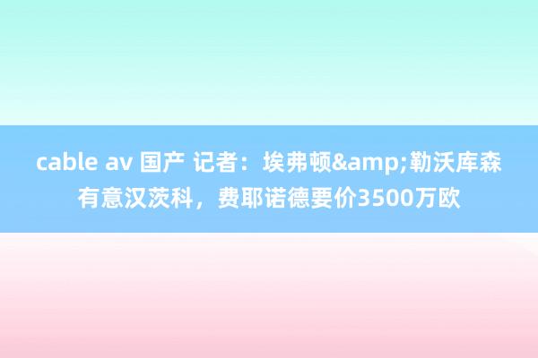cable av 国产 记者：埃弗顿&勒沃库森有意汉茨科，费耶诺德要价3500万欧