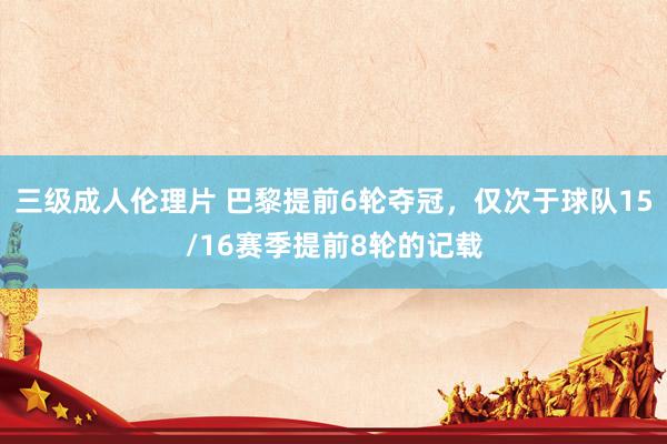 三级成人伦理片 巴黎提前6轮夺冠，仅次于球队15/16赛季提前8轮的记载