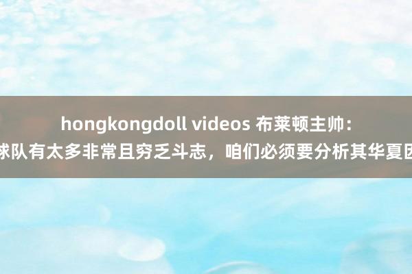 hongkongdoll videos 布莱顿主帅：球队有太多非常且穷乏斗志，咱们必须要分析其华夏因