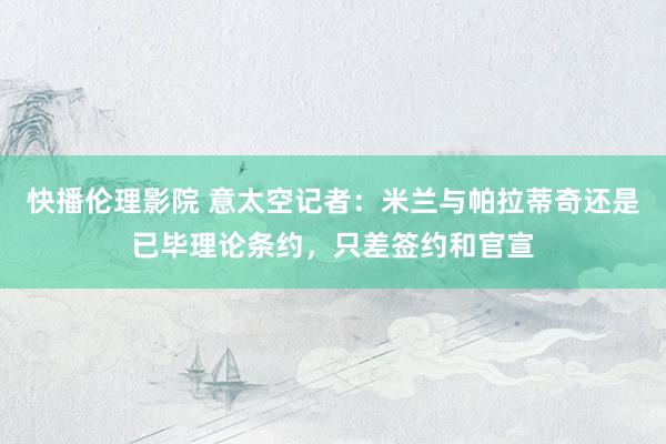 快播伦理影院 意太空记者：米兰与帕拉蒂奇还是已毕理论条约，只差签约和官宣
