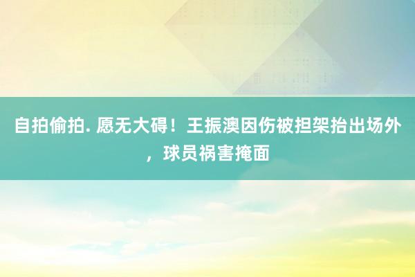 自拍偷拍. 愿无大碍！王振澳因伤被担架抬出场外，球员祸害掩面